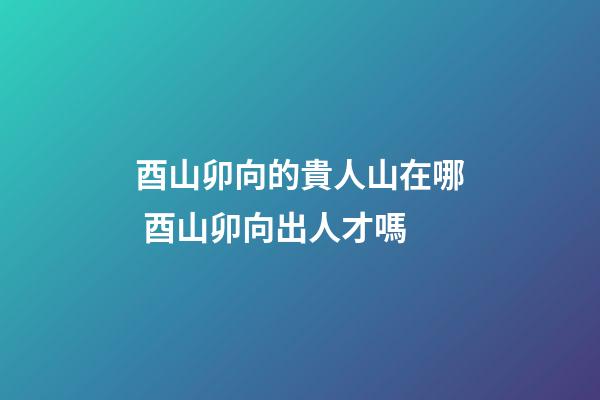 酉山卯向的貴人山在哪 酉山卯向出人才嗎